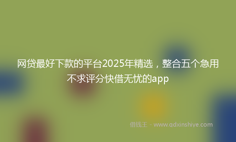 网贷最好下款的平台2025年精选，整合五个急用不求评分快借无忧的app