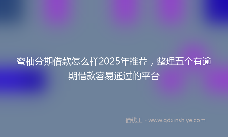 蜜柚分期借款怎么样2025年推荐，整理五个有逾期借款容易通过的平台