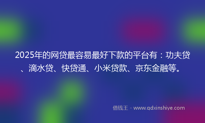 2025年的网贷最容易最好下款的平台有：功夫贷、滴水贷、快贷通、小米贷款、京东金融等。