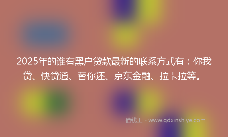 2025年的谁有黑户贷款最新的联系方式有：你我贷、快贷通、替你还、京东金融、拉卡拉等。