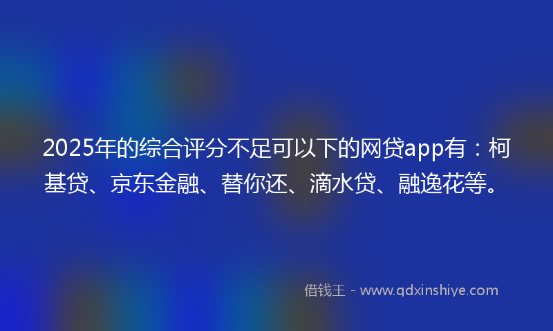 2025年的综合评分不足可以下的网贷app有：柯基贷、京东金融、替你还、滴水贷、融逸花等。