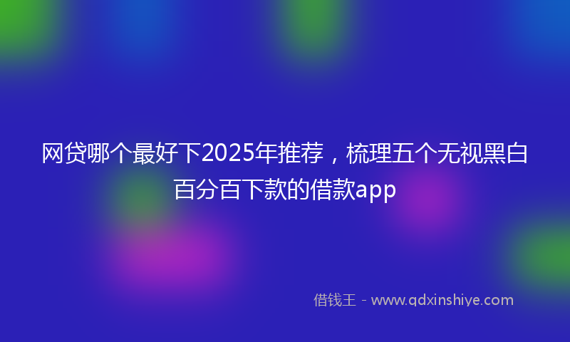 网贷哪个最好下2025年推荐，梳理五个无视黑白百分百下款的借款app