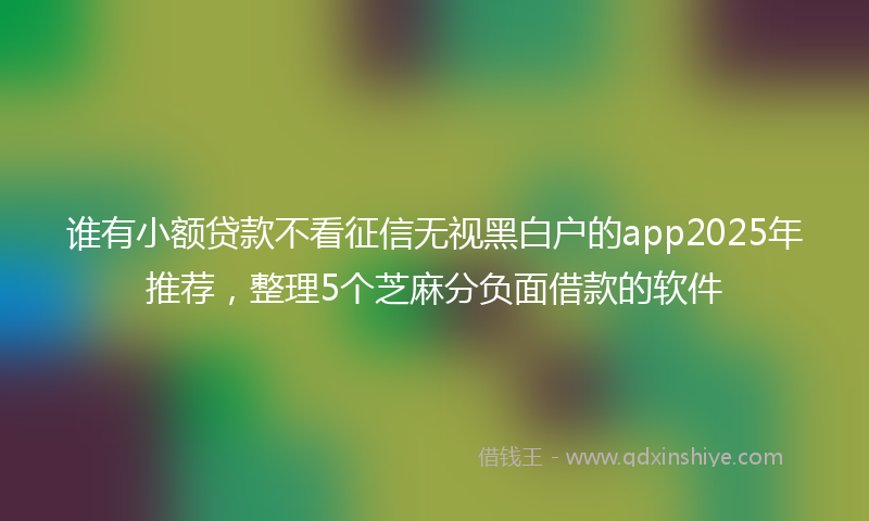 谁有小额贷款不看征信无视黑白户的app2025年推荐，整理5个芝麻分负面借款的软件