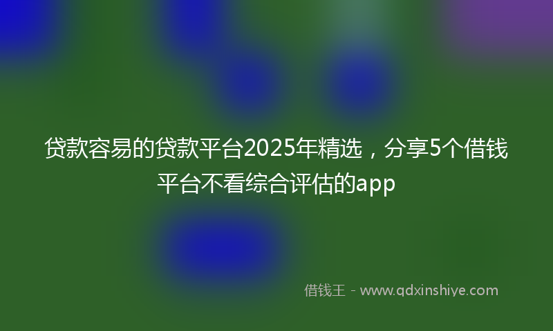贷款容易的贷款平台2025年精选，分享5个借钱平台不看综合评估的app