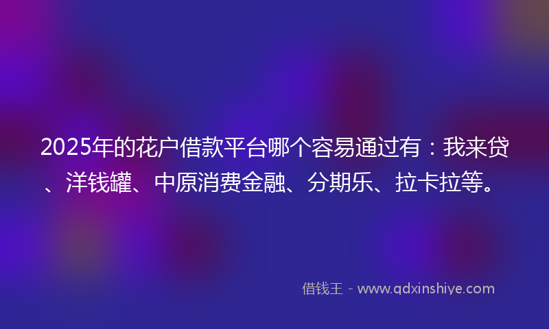 2025年的花户借款平台哪个容易通过有：我来贷、洋钱罐、中原消费金融、分期乐、拉卡拉等。