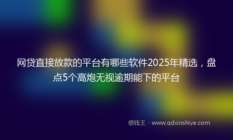 网贷直接放款的平台有哪些软件2025年精选，盘点5个高炮无视逾期能下的平台