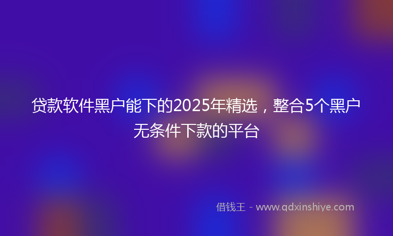 贷款软件黑户能下的2025年精选，整合5个黑户无条件下款的平台