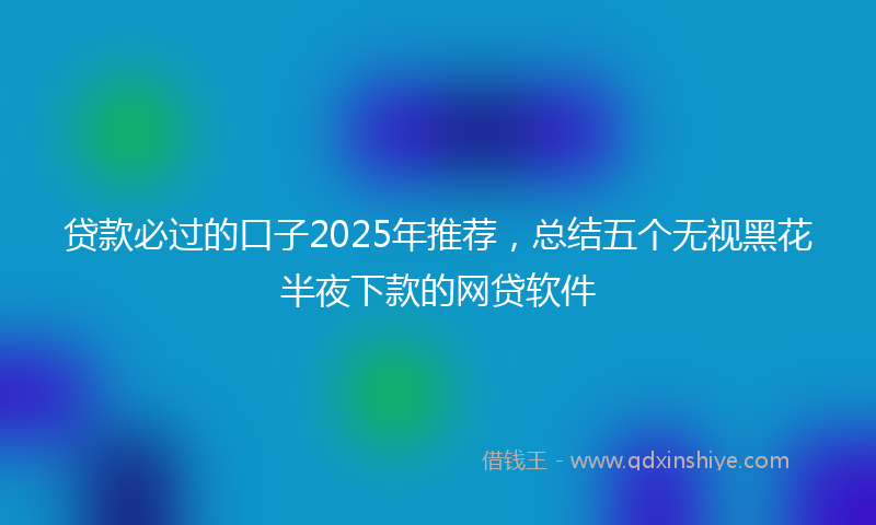 贷款必过的口子2025年推荐，总结五个无视黑花半夜下款的网贷软件