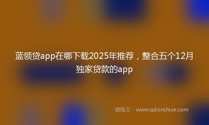 蓝领贷app在哪下载2025年推荐，整合五个12月独家贷款的app