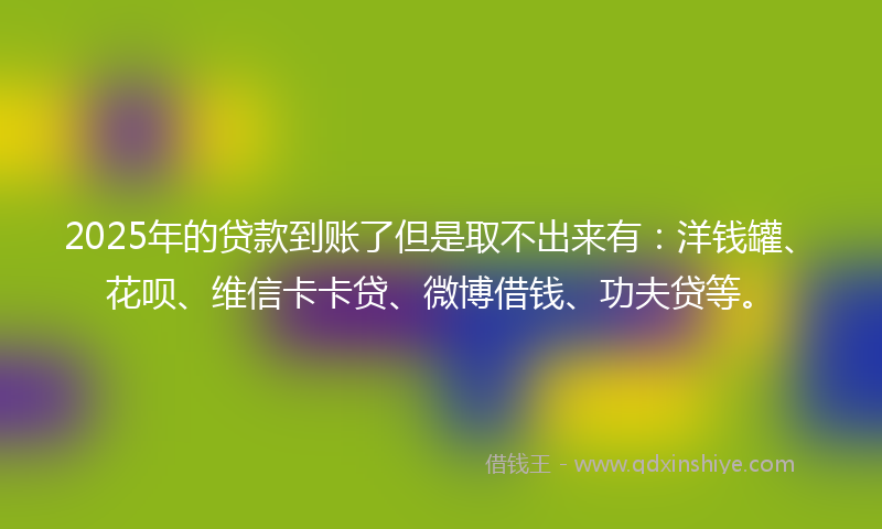 2025年的贷款到账了但是取不出来有：洋钱罐、花呗、维信卡卡贷、微博借钱、功夫贷等。