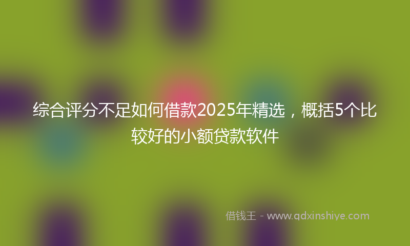 综合评分不足如何借款2025年精选，概括5个比较好的小额贷款软件