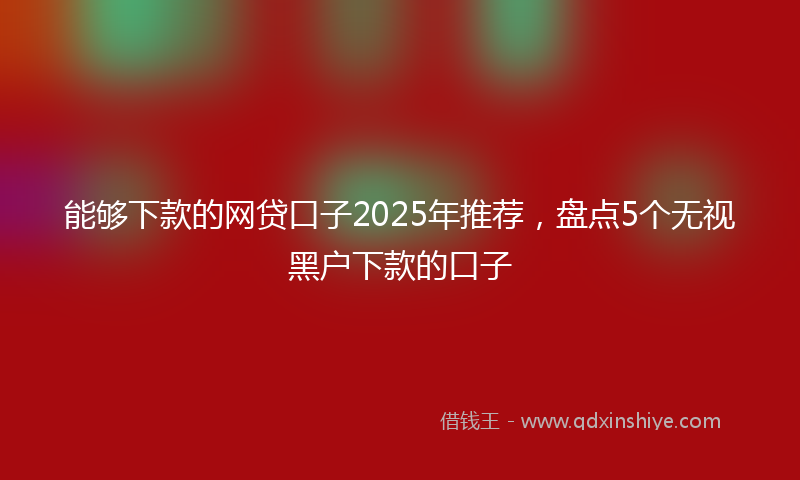能够下款的网贷口子2025年推荐，盘点5个无视黑户下款的口子
