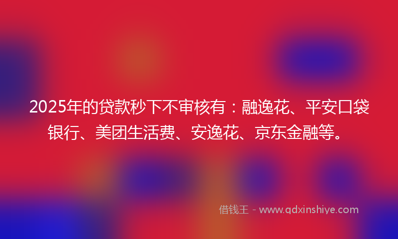 2025年的贷款秒下不审核有：融逸花、平安口袋银行、美团生活费、安逸花、京东金融等。