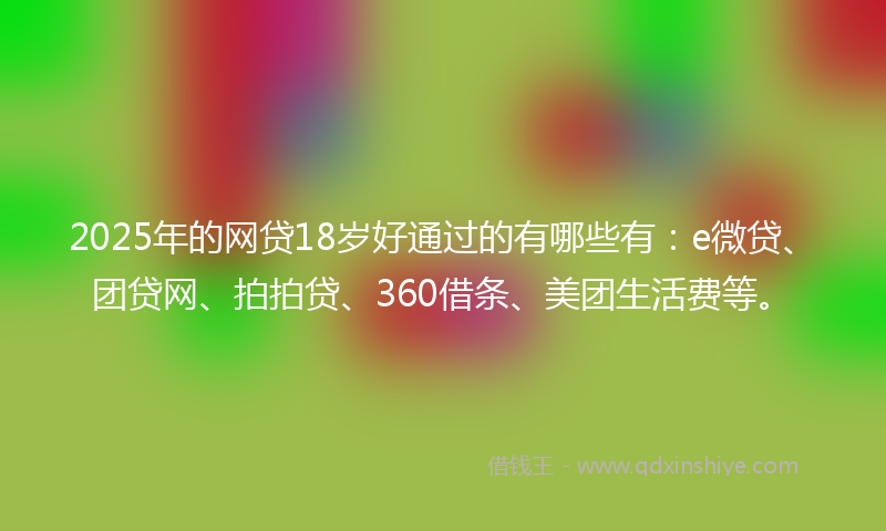 2025年的网贷18岁好通过的有哪些有：e微贷、团贷网、拍拍贷、360借条、美团生活费等。