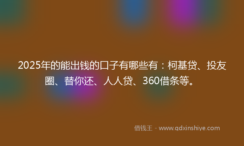 2025年的能出钱的口子有哪些有：柯基贷、投友圈、替你还、人人贷、360借条等。