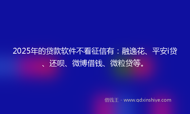 2025年的贷款软件不看征信有：融逸花、平安i贷、还呗、微博借钱、微粒贷等。