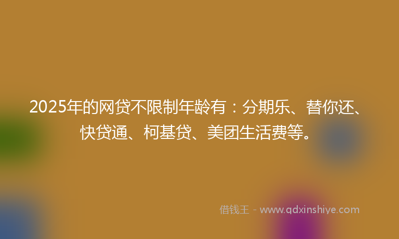 2025年的网贷不限制年龄有：分期乐、替你还、快贷通、柯基贷、美团生活费等。