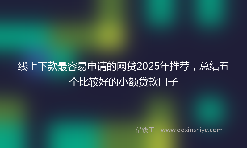 线上下款最容易申请的网贷2025年推荐，总结五个比较好的小额贷款口子