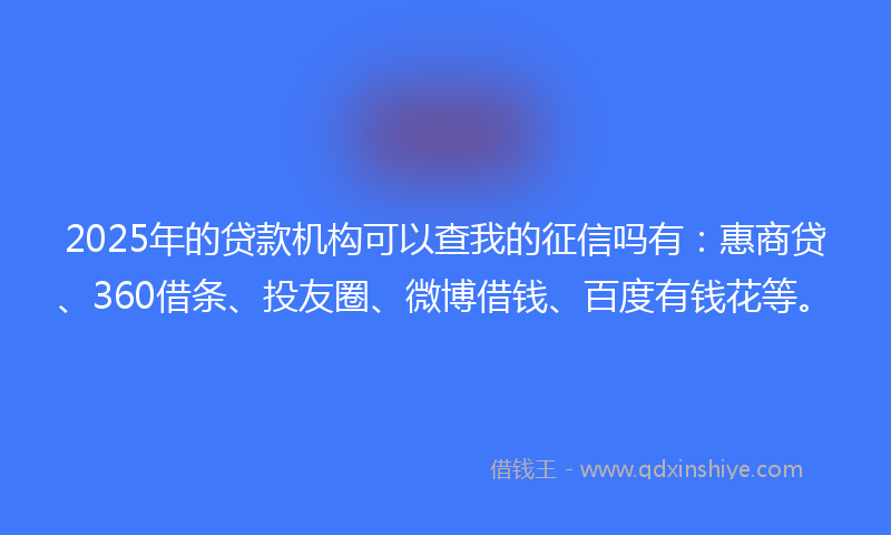 2025年的贷款机构可以查我的征信吗有：惠商贷、360借条、投友圈、微博借钱、百度有钱花等。