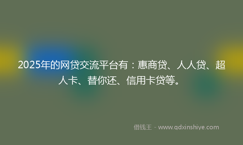 2025年的网贷交流平台有：惠商贷、人人贷、超人卡、替你还、信用卡贷等。