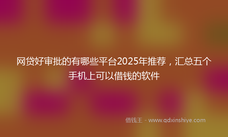 网贷好审批的有哪些平台2025年推荐，汇总五个手机上可以借钱的软件