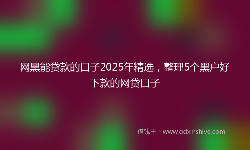 网黑能贷款的口子2025年精选，整理5个黑户好下款的网贷口子
