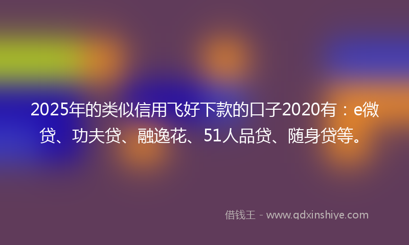 2025年的类似信用飞好下款的口子2020有：e微贷、功夫贷、融逸花、51人品贷、随身贷等。