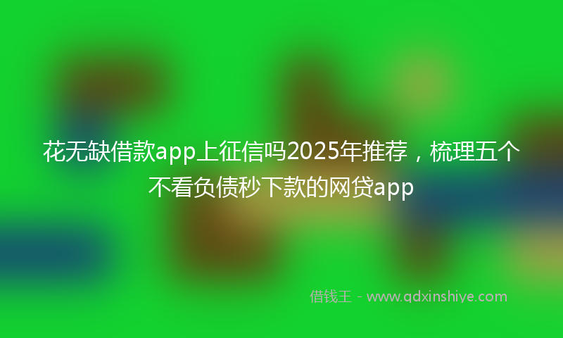 花无缺借款app上征信吗2025年推荐，梳理五个不看负债秒下款的网贷app