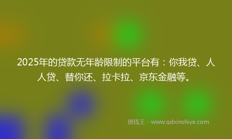 2025年的贷款无年龄限制的平台有：你我贷、人人贷、替你还、拉卡拉、京东金融等。