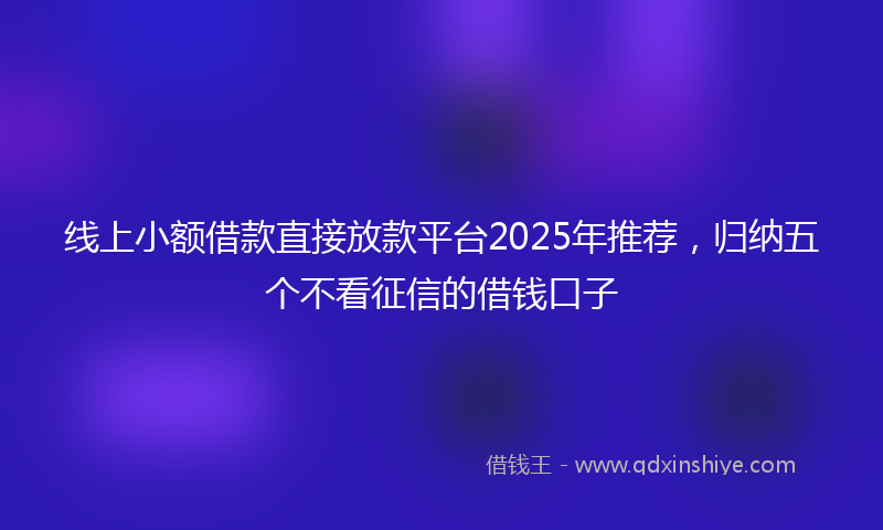 线上小额借款直接放款平台2025年推荐，归纳五个不看征信的借钱口子