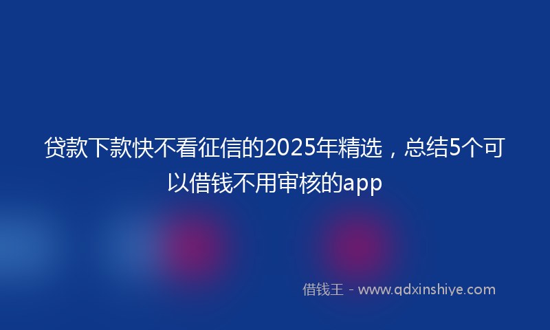 贷款下款快不看征信的2025年精选，总结5个可以借钱不用审核的app