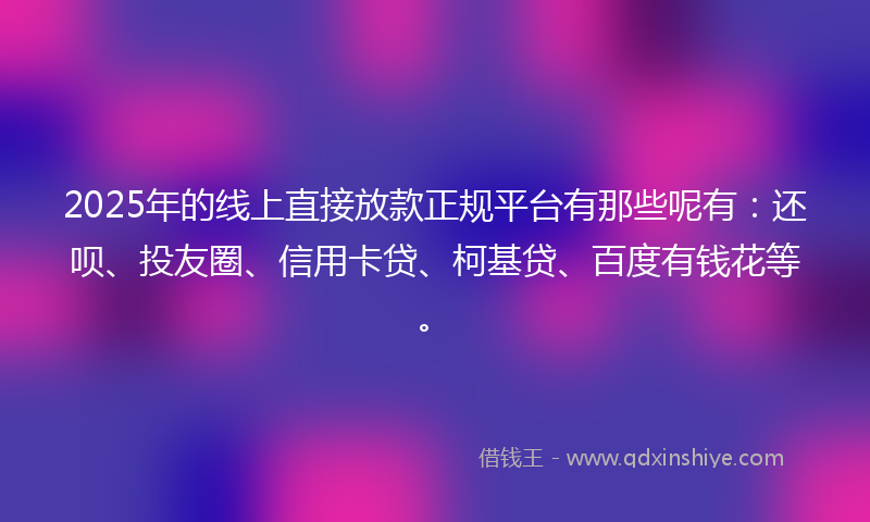 2025年的线上直接放款正规平台有那些呢有：还呗、投友圈、信用卡贷、柯基贷、百度有钱花等。