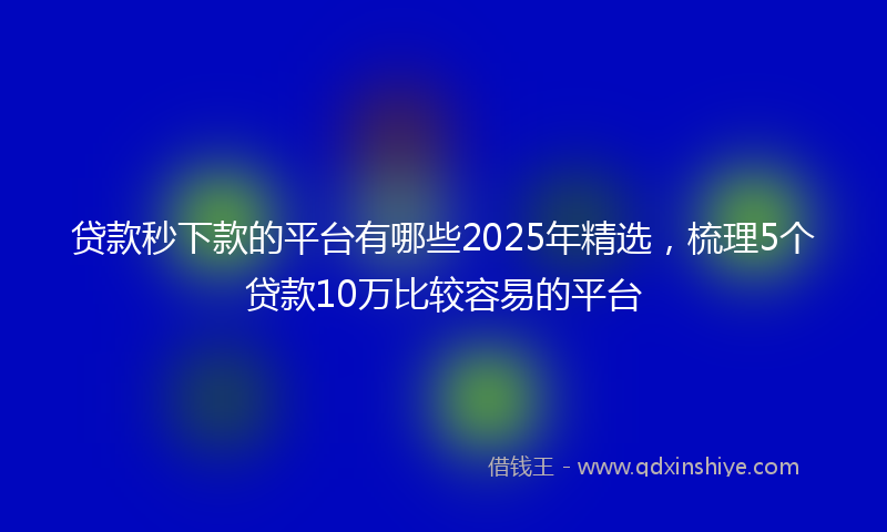 贷款秒下款的平台有哪些2025年精选，梳理5个贷款10万比较容易的平台