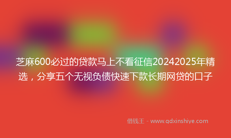 芝麻600必过的贷款马上不看征信20242025年精选，分享五个无视负债快速下款长期网贷的口子