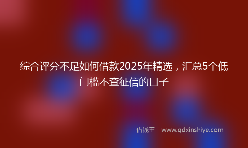 综合评分不足如何借款2025年精选，汇总5个低门槛不查征信的口子