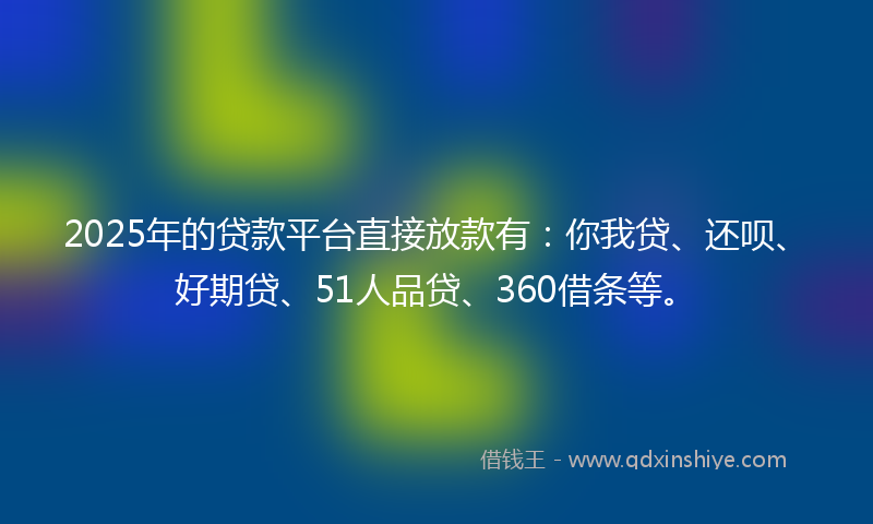 2025年的贷款平台直接放款有：你我贷、还呗、好期贷、51人品贷、360借条等。