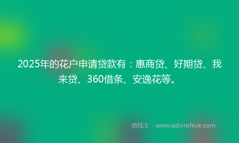 2025年的花户申请贷款有：惠商贷、好期贷、我来贷、360借条、安逸花等。