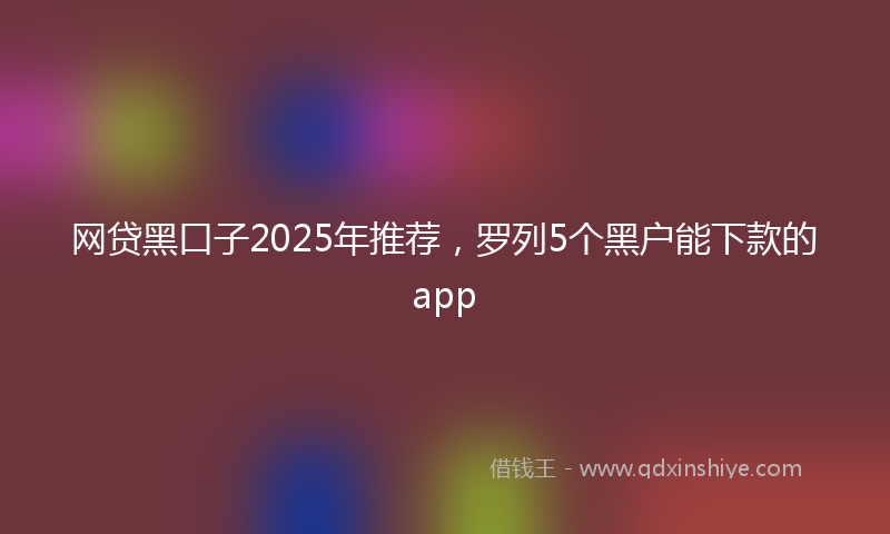 网贷黑口子2025年推荐，罗列5个黑户能下款的app