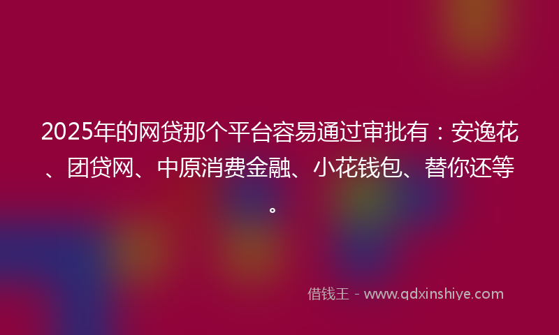 2025年的网贷那个平台容易通过审批有：安逸花、团贷网、中原消费金融、小花钱包、替你还等。