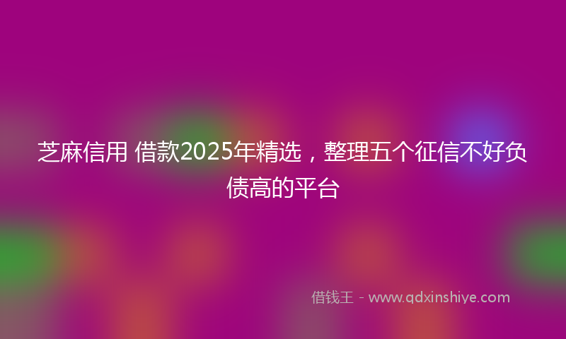 芝麻信用 借款2025年精选，整理五个征信不好负债高的平台