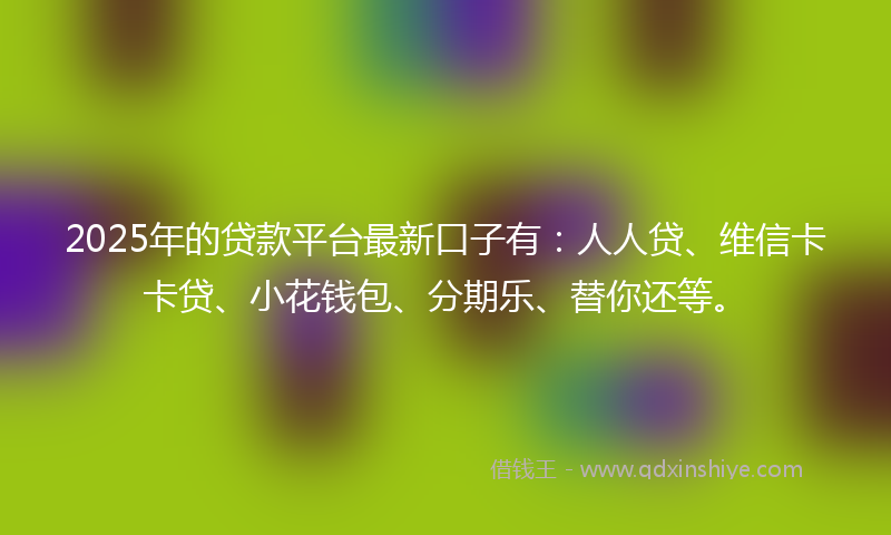 2025年的贷款平台最新口子有：人人贷、维信卡卡贷、小花钱包、分期乐、替你还等。