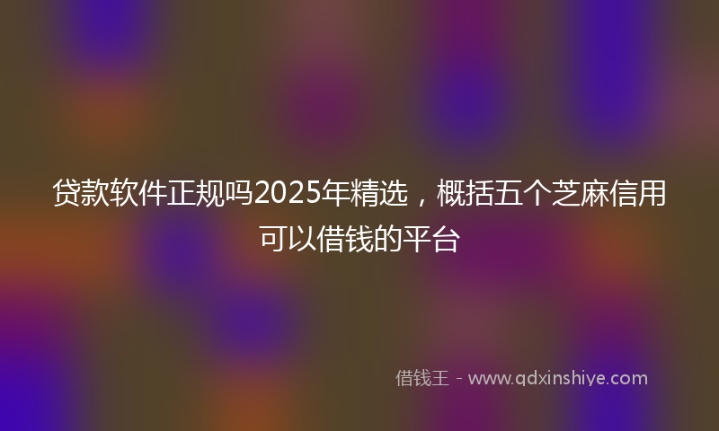 贷款软件正规吗2025年精选，概括五个芝麻信用可以借钱的平台