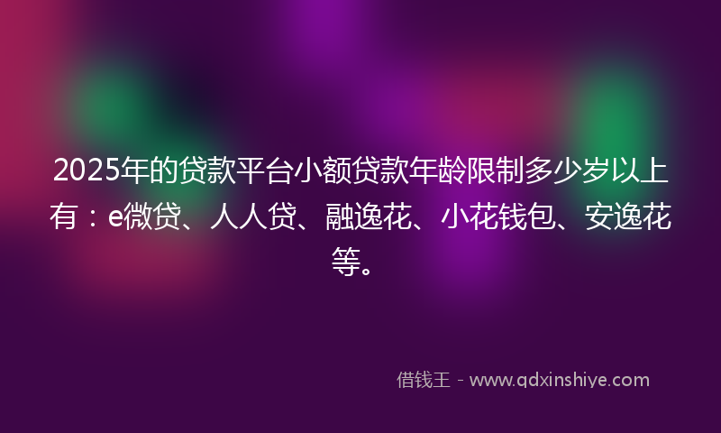 2025年的贷款平台小额贷款年龄限制多少岁以上有：e微贷、人人贷、融逸花、小花钱包、安逸花等。
