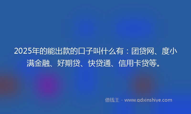 2025年的能出款的口子叫什么有：团贷网、度小满金融、好期贷、快贷通、信用卡贷等。