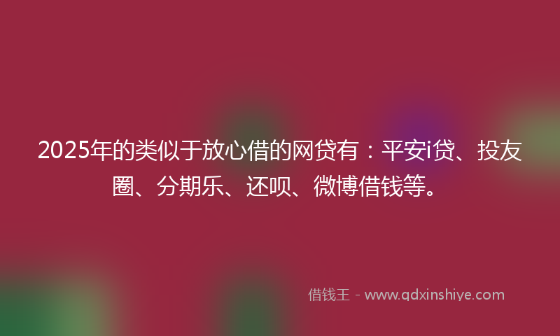 2025年的类似于放心借的网贷有：平安i贷、投友圈、分期乐、还呗、微博借钱等。