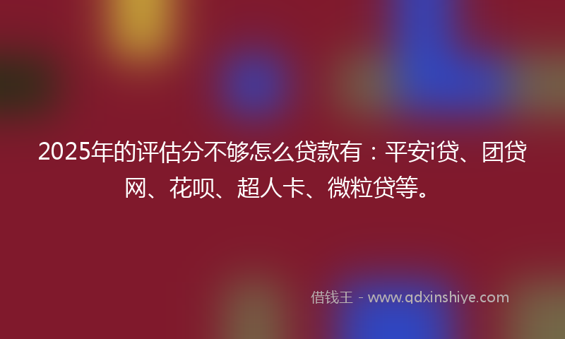 2025年的评估分不够怎么贷款有：平安i贷、团贷网、花呗、超人卡、微粒贷等。