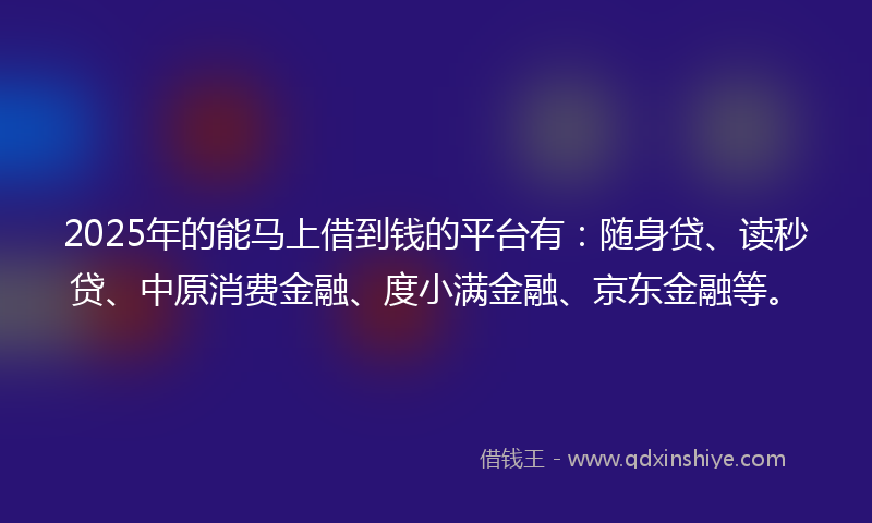 2025年的能马上借到钱的平台有：随身贷、读秒贷、中原消费金融、度小满金融、京东金融等。