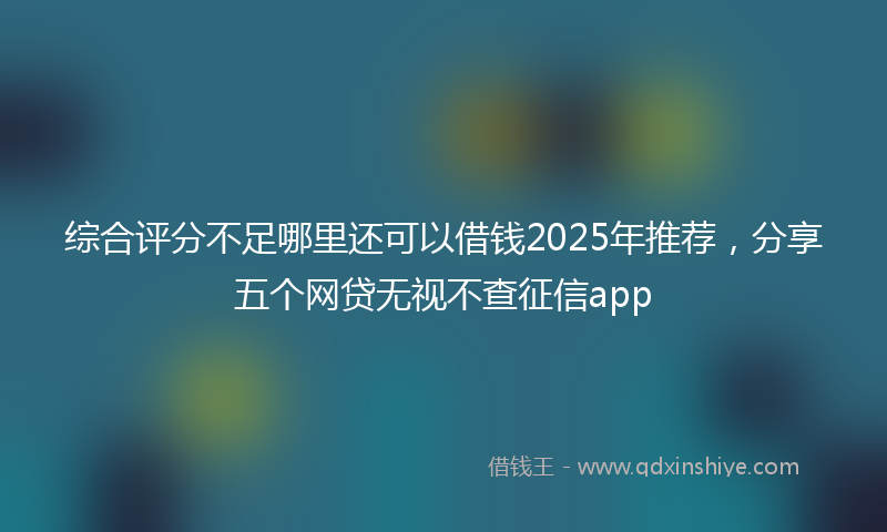 综合评分不足哪里还可以借钱2025年推荐，分享五个网贷无视不查征信app