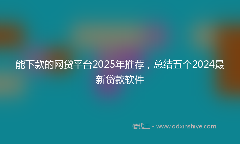 能下款的网贷平台2025年推荐，总结五个2024最新贷款软件