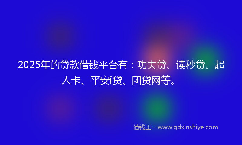 2025年的贷款借钱平台有：功夫贷、读秒贷、超人卡、平安i贷、团贷网等。